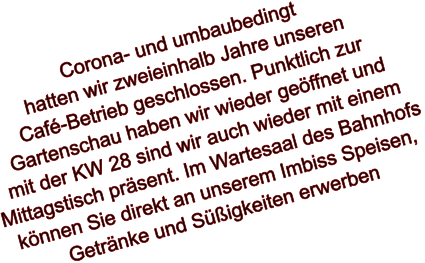 Corona- und umbaubedingt  hatten wir zweieinhalb Jahre unseren  Café-Betrieb geschlossen. Punktlich zur Gartenschau haben wir wieder geöffnet und mit der KW 28 sind wir auch wieder mit einem Mittagstisch präsent. Im Wartesaal des Bahnhofs können Sie direkt an unserem Imbiss Speisen,  Getränke und Süßigkeiten erwerben